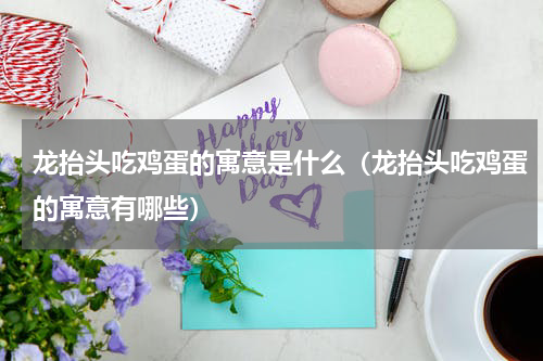 龙抬头吃鸡蛋的寓意是什么（龙抬头吃鸡蛋的寓意有哪些）