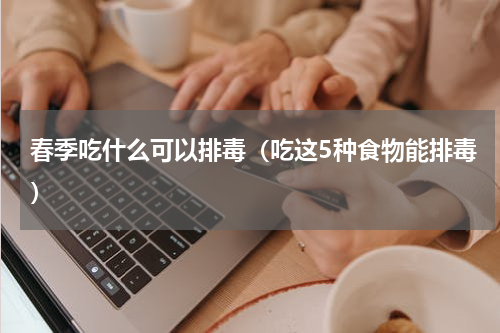 春季吃什么可以排毒（吃这5种食物能排毒）