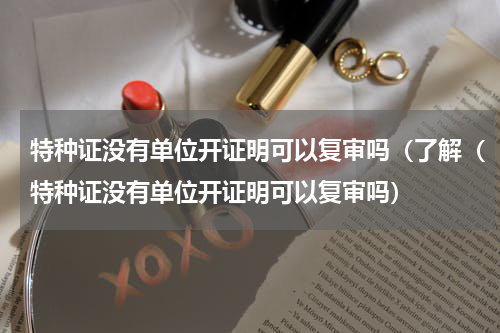 特种证没有单位开证明可以复审吗（了解（特种证没有单位开证明可以复审吗）