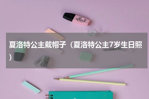 夏洛特公主戴帽子（夏洛特公主7岁生日照）