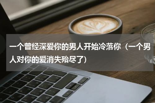 一个曾经深爱你的男人开始冷落你（一个男人对你的爱消失殆尽了）