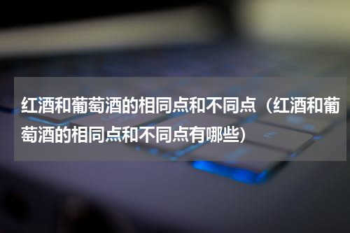 红酒和葡萄酒的相同点和不同点（红酒和葡萄酒的相同点和不同点有哪些）