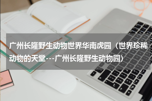 广州长隆野生动物世界华南虎园（世界珍稀动物的天堂---广州长隆野生动物园）