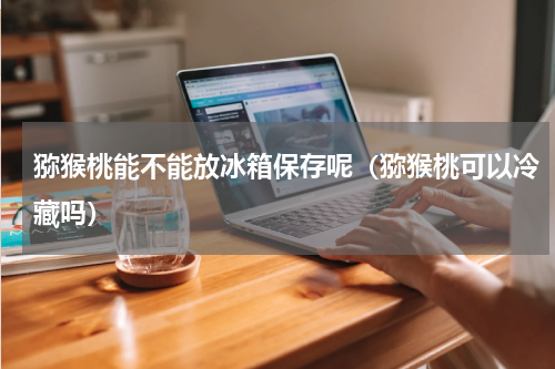 猕猴桃能不能放冰箱保存呢（猕猴桃可以冷藏吗）