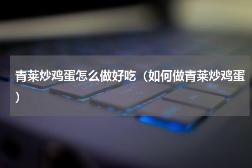 青莱炒鸡蛋怎么做好吃（如何做青莱炒鸡蛋）