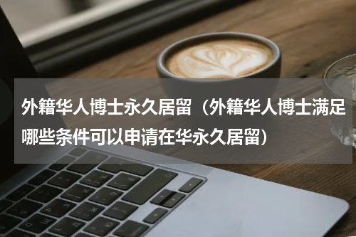 外籍华人博士永久居留（外籍华人博士满足哪些条件可以申请在华永久居留）