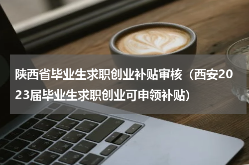 陕西省毕业生求职创业补贴审核（西安2023届毕业生求职创业可申领补贴）