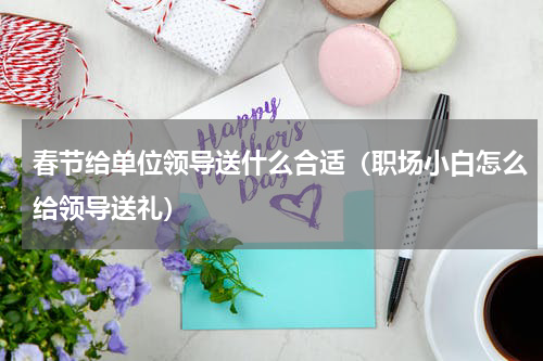 春节给单位领导送什么合适（职场小白怎么给领导送礼）