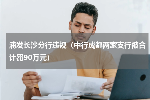 浦发长沙分行违规（中行成都两家支行被合计罚90万元）