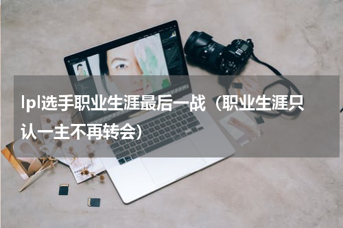 lpl选手职业生涯最后一战（职业生涯只认一主不再转会）