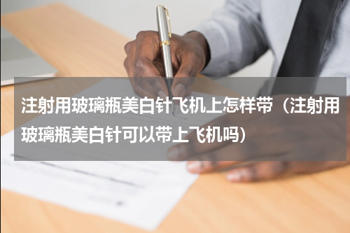注射用玻璃瓶美白针飞机上怎样带（注射用玻璃瓶美白针可以带上飞机吗）