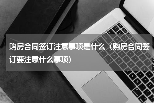 购房合同签订注意事项是什么（购房合同签订要注意什么事项）