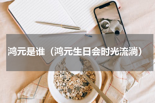 鸿元是谁（鸿元生日会时光流淌）