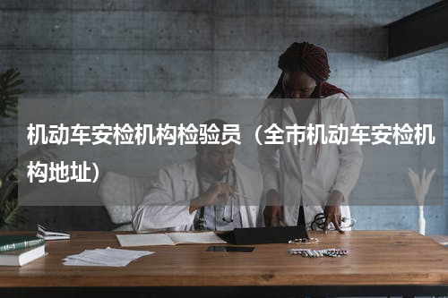 机动车安检机构检验员（全市机动车安检机构地址）