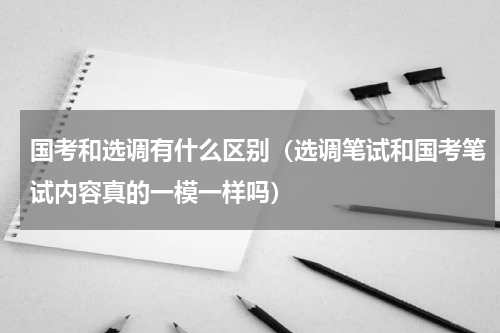 国考和选调有什么区别（选调笔试和国考笔试内容真的一模一样吗）