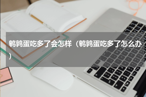 鹌鹑蛋吃多了会怎样（鹌鹑蛋吃多了怎么办）