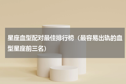 星座血型配对最佳排行榜（最容易出轨的血型星座前三名）