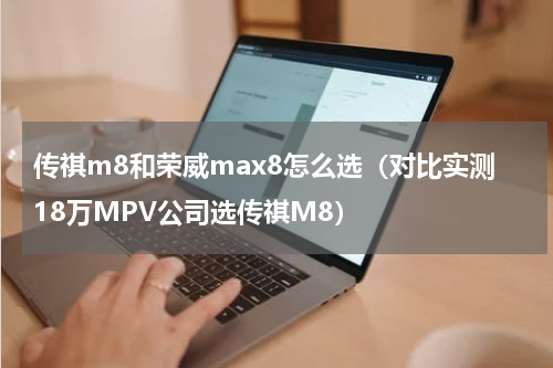 传祺m8和荣威max8怎么选（对比实测18万MPV公司选传祺M8）