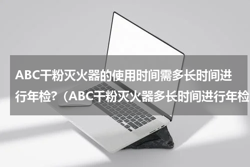 ABC干粉灭火器的使用时间需多长时间进行年检?（ABC干粉灭火器多长时间进行年检）