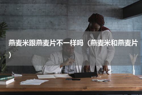 燕麦米跟燕麦片不一样吗（燕麦米和燕麦片）