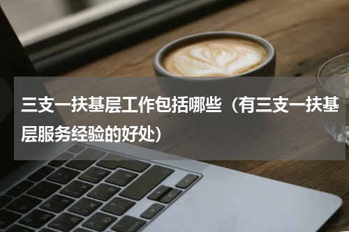 三支一扶基层工作包括哪些（有三支一扶基层服务经验的好处）