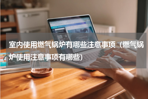 室内使用燃气锅炉有哪些注意事项（燃气锅炉使用注意事项有哪些）