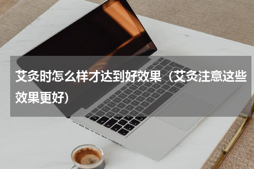 艾灸时怎么样才达到好效果（艾灸注意这些效果更好）