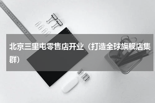北京三里屯零售店开业（打造全球旗舰店集群）