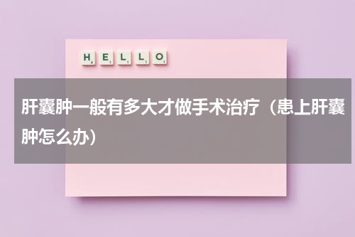 肝囊肿一般有多大才做手术治疗（患上肝囊肿怎么办）