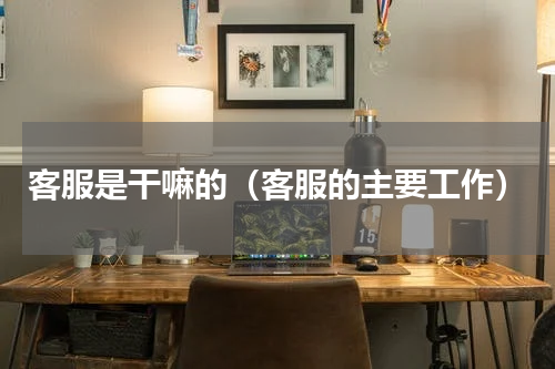 客服是干嘛的（客服的主要工作）