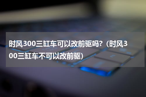 时风300三缸车可以改前驱吗?（时风300三缸车不可以改前驱）