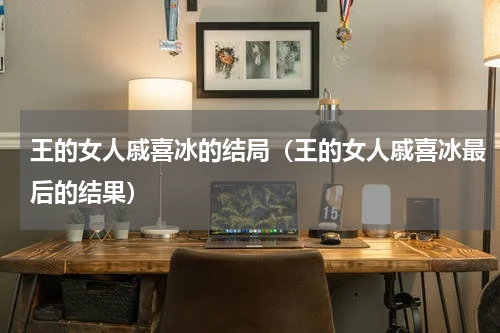 王的女人戚喜冰的结局（王的女人戚喜冰最后的结果）