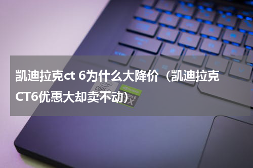 凯迪拉克ct 6为什么大降价（凯迪拉克CT6优惠大却卖不动）