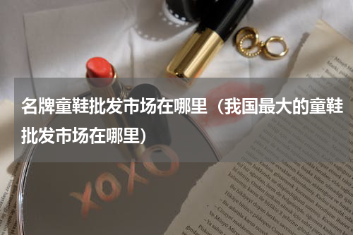 名牌童鞋批发市场在哪里（我国最大的童鞋批发市场在哪里）