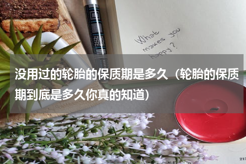 没用过的轮胎的保质期是多久（轮胎的保质期到底是多久你真的知道）