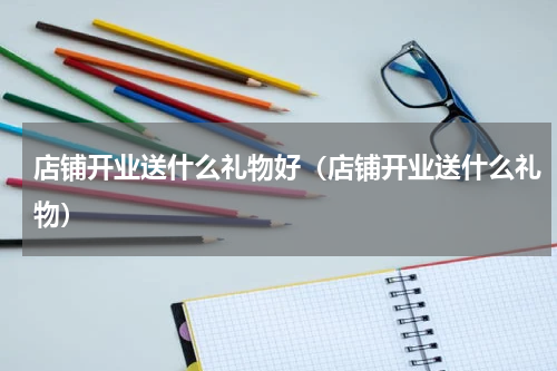 店铺开业送什么礼物好（店铺开业送什么礼物）