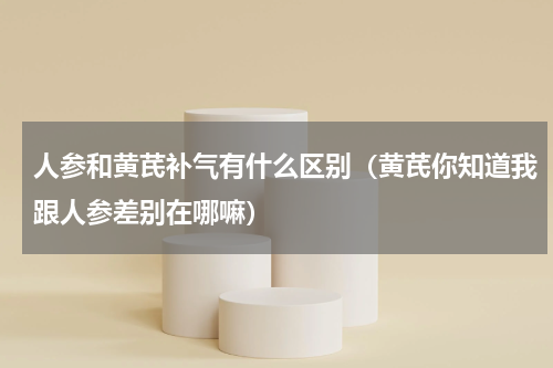 人参和黄芪补气有什么区别（黄芪你知道我跟人参差别在哪嘛）