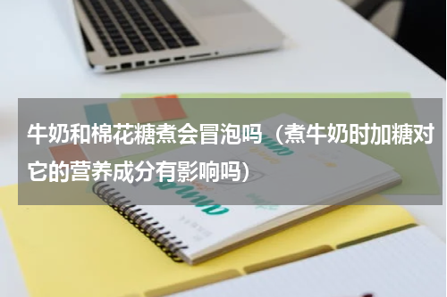 牛奶和棉花糖煮会冒泡吗（煮牛奶时加糖对它的营养成分有影响吗）