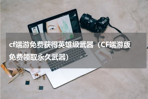 cf端游免费获得英雄级武器（CF端游版免费领取永久武器）