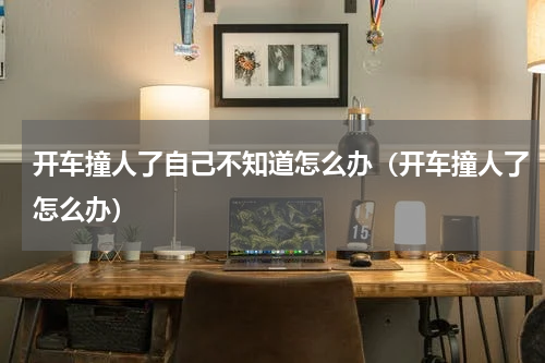 开车撞人了自己不知道怎么办（开车撞人了怎么办）