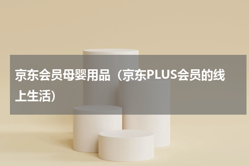 京东会员母婴用品（京东PLUS会员的线上生活）