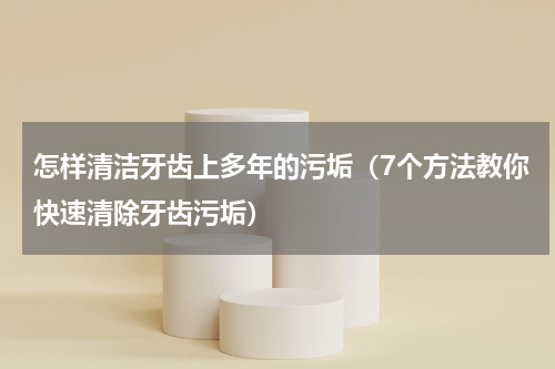 怎样清洁牙齿上多年的污垢（7个方法教你快速清除牙齿污垢）