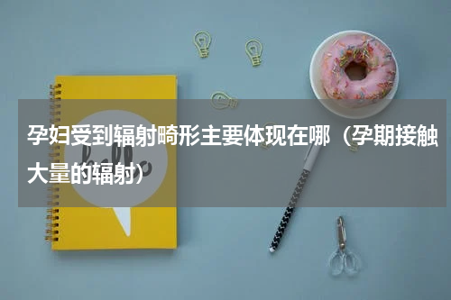 孕妇受到辐射畸形主要体现在哪（孕期接触大量的辐射）
