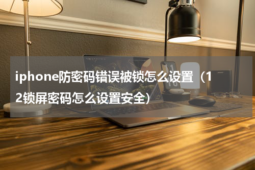 iphone防密码错误被锁怎么设置（12锁屏密码怎么设置安全）