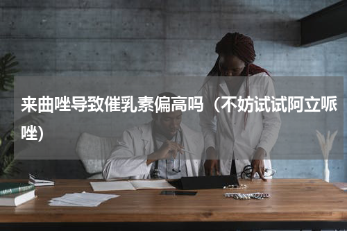 来曲唑导致催乳素偏高吗（不妨试试阿立哌唑）