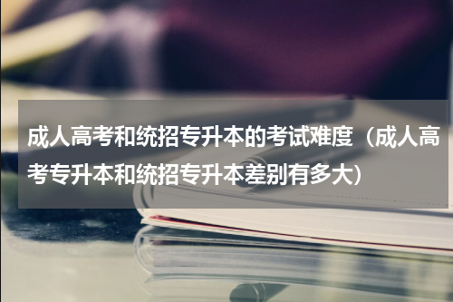 成人高考和统招专升本的考试难度（成人高考专升本和统招专升本差别有多大）