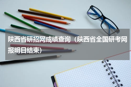 陕西省研招网成绩查询（陕西省全国研考网报明日结束）