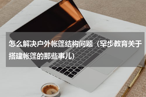 怎么解决户外帐篷结构问题（罕步教育关于搭建帐篷的那些事儿）