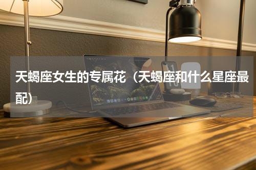 天蝎座女生的专属花（天蝎座和什么星座最配）