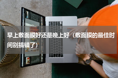 早上敷面膜好还是晚上好（敷面膜的最佳时间别搞错了）